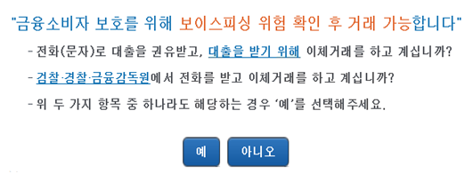 '금융소비자 보호를 위해 보이스피싱 위험 확인 후 거래 가능합니다' -전화(문자)로 대출을 권유받고, 대출을 받기 위해 이체거래를 하고 계십니까? -검찰·경찰·금융감독원에서 전화를 받고 이체거래를 하고 계십니까? -위 두 가지 항목 중 하나라도 해당하는 경우 '예'를 선택해주세요.