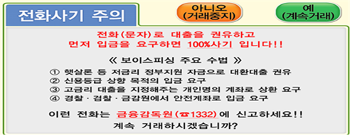 전화사기 주의 아니오(거래중지) 예(계속거래) 전화(문자)로 대출을 권유하고 먼저 입금을 요구하면 100%사기 입니다!! <<보이스피싱 주요 수법>> 1.햇살론 등 저금리 정부지원 자금으로 대환대출 권유 2.신용등급 상향 목적의 입금 요구 3.고금리 대출을 지정해주는 개인명의 계좌로 상환 요구 4.경찰·검찰·금감원에서 안전계좌로 입금 요구 이런 전화를 금융감독원(1332)에 신고하세요!! 계속 거래하시겠습니까?
