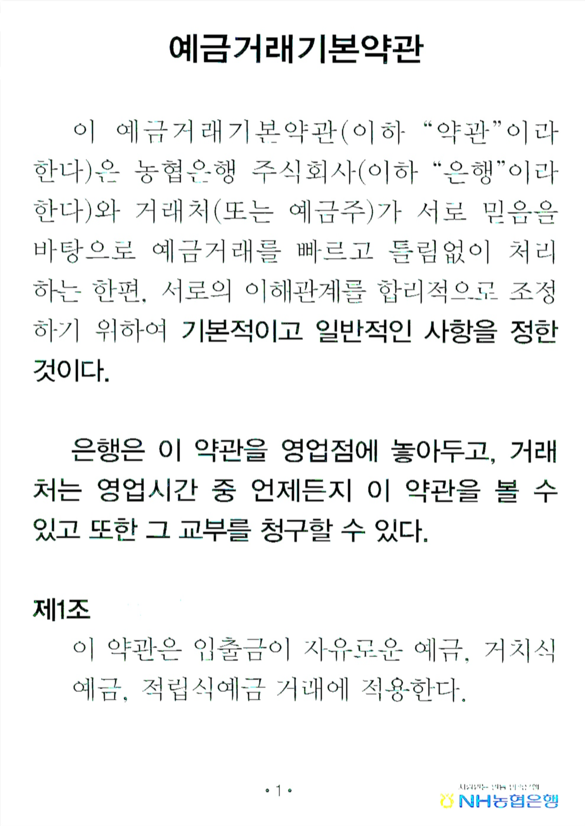 예금거래기본약관 이 예금거래기본약관(이하 '약관'이라 한다)은 농협은행 주식회사(이하 '은행'이라 한다)와 거래처(또는 예금주)가 서로 믿음을 바탕으로 예금거래를 빠르고 틀림없이 처리하는 한편, 서로의 이해관계를 합리적으로 조정하기 위하여 기본적이고 일반적인 사항을 정한 것이다. 은행은 이 약관을 영업점에 놓아두고, 거래처는 영업시간 중 언제든지 이 약관을 볼 수 있고 또한 그 교부를 청구할 수 있다. 제1조 이 약관은 입출금이 자유로운 예금, 거치식 예금, 적립식예금 거래에 적용한다.