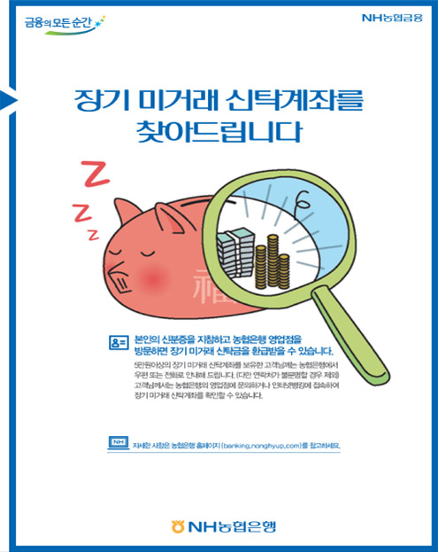 장기미거래 신탁 찾아주기 운동 포스터-장기 미거래 신탁계좌를 찾아드립니다. 본인의 신분증을 지참하고 농협은행 영업점을 방문하면 장기 미거래 신탁금을 환급받을 수 있습니다. 5만원 이상의 장기 미거래 신탁계좌를 보유한 고객님께는 농협은행에서 우편 또는 전화로 안내해 드립니다. (다만 연락처가 불문명할 경우 제외) 고객님께서는 농협은행의 영업점에 문의하거나 인터넷뱅킹에 접속하여 장기 미거래 신탁계좌를 확인할 수 있습니다. 자세한 사항은 농협은행 홈페이지(banking.nonghyup.com)을 참고하세요