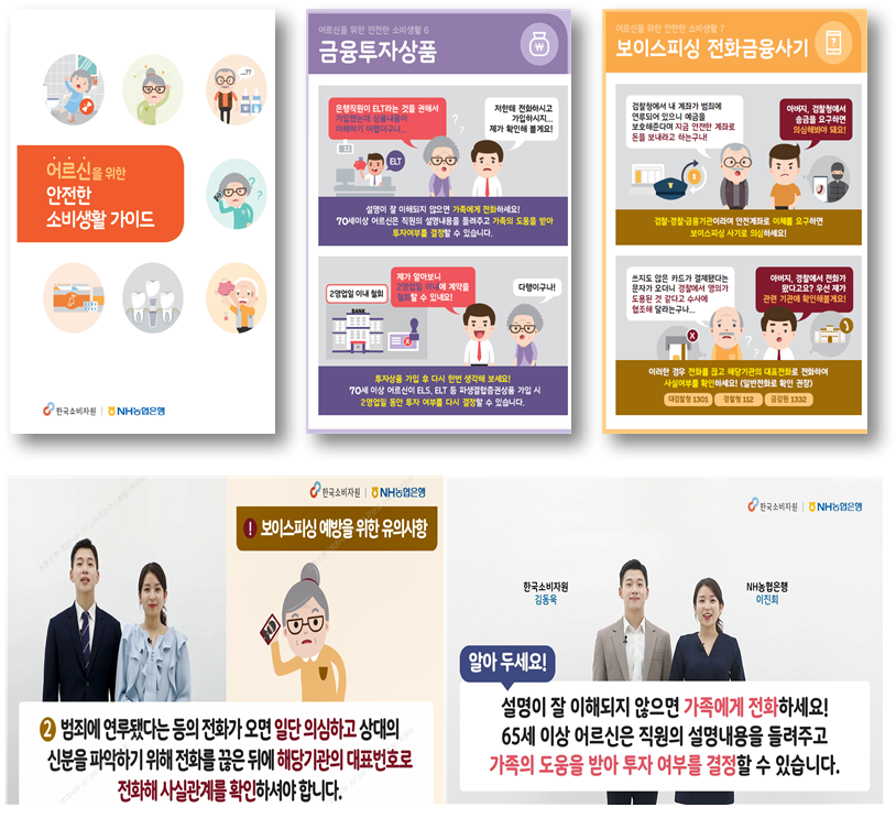 1. 어르신을 위한 안전한 소비생활 가이드
										2. 어르신을 위한 안전한 소비생활 6 금융투자상품 어르신:은행직원이 ELT라는 것을 권해서 가입했는데 상품내용이 이해하기 어렵더구나... 아들: 저한테 전화하시고 가입하시지...제가 확인해 볼게요! -설명이 잘 이해되지 않으면 가족에게 전화하세요! 70세이상 어르신은 직원의 설명내용을 들려주고 가족의 도움을 받아 투자여부를 결정할 수 있습니다. / 2영업일 이내 철회 아들: 제가 알아보니 2영업일 이내에 계약을 철회할 수 있네요! 어르신: 다행이구나! -투자상품 가입 후 다시 한번 생각해 보세요! 70세 이상 어르신이 ELS, ELT 등 파생결합증권상품 가입 시 2영업일 동안 투자 여부를 다시 결정할 수 있습니다.
										3. 어르신을 위한 안전한 소비생활 7 보이스피싱 전화금융사기 어르신: 검찰청에서 내 계좌가 범죄에 연루되어 있으니 예금을 보호해준다며 지금 안전한 계좌로 돈을 보내라고 하는구나! 아들: 아버지, 검찰청에서 출금을 요구하면 의심해봐야 돼요! -검찰·경찰·금융기관이라며 안전계좌로 이체를 요구하면 보이스피싱 사기로 의심하세요! 어르신: 쓰지도 않는 카드가 결제됐다는 문자가 오더니 경찰에서 명의가 도용된 것 같다고 수사에 협조해 달라는구나... 아들: 아버지, 경찰에서 전화가 왔다고요? 우선 제가 관련 기관에 확인해볼게요! -이러한 경우 전화를 끊고 해당기관의 대표전화로 전화하여 사실여부를 확인하세요! (일반전화로 확인 권장) 대검찰청 1301, 경찰청 112, 금감원 1332
										4. !보이스피싱 예방을 위한 유의사항 ② 범죄에 연루됐다는 등의 전화가 오면 일단 의심하고 상대의 신분을 파악하기 위해 전화를 끊은 뒤에 해당기관의 대표번호로 전화해 사실관계를 확인하셔야 합니다.
										5. 한국소비자원 김동욱, NH농협은행 이진희 알아두세요! 설명이 잘 이해되지 않으면 가족에게 전화하세요! 65세 이상 어르신은 직원의 설명내용을 들려주고 가족의 도움을 받아 투자 여부를 결정할 수 있습니다.