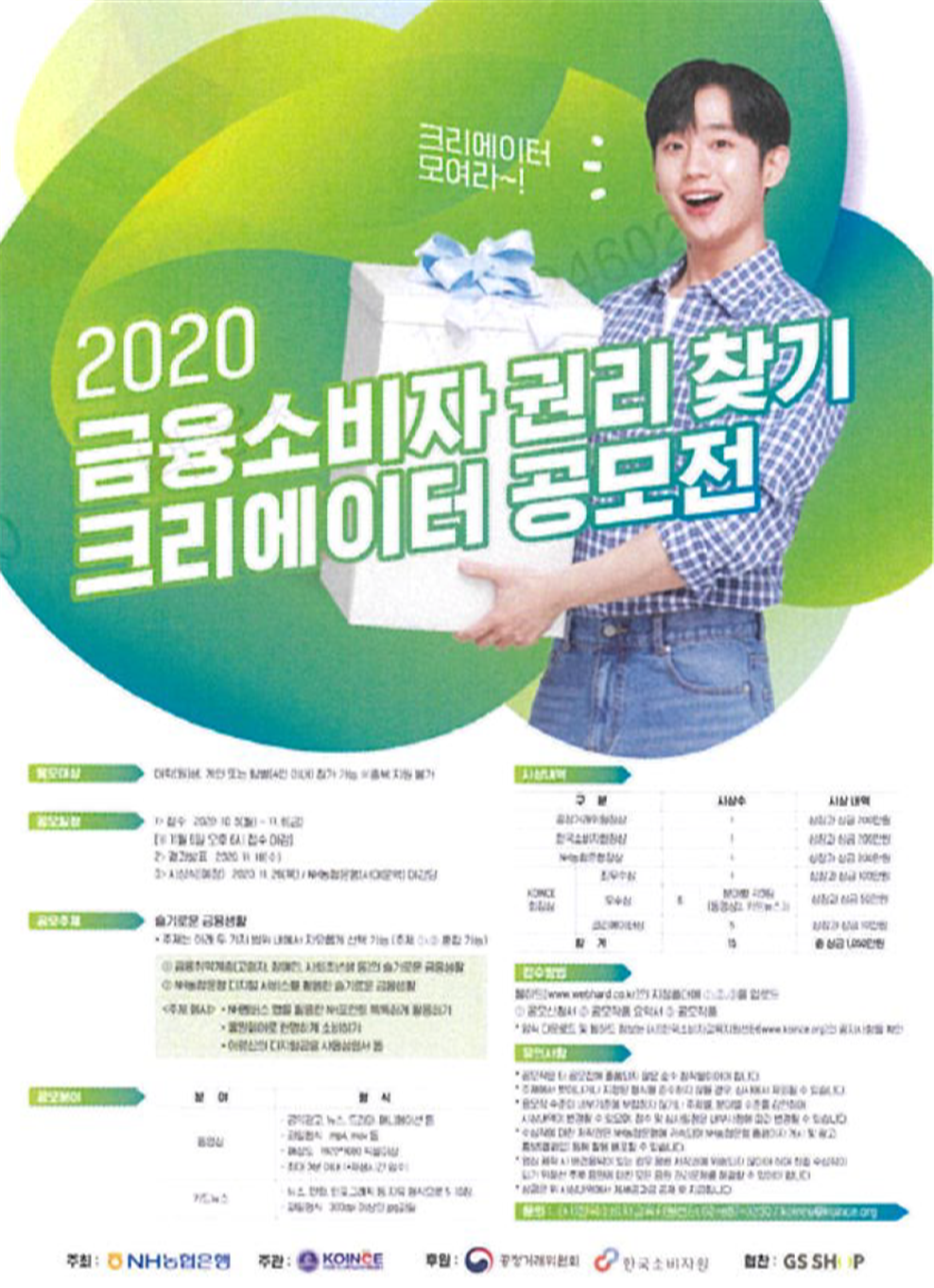 크리에이터 모여라~! 2020금융소비자 권리 찾기 크리에이터 공모전
										응모대상: 대학(원)생, 개인 또는 팀별(4인 이내) 참가 가능 ※중복 지원 불가
										공모일정: 1>접수: 2020.10.5(월)~11.6(금) [※ 11월 6일 오후 6시 접수 마감] 2>결과발표: 2020.11.18(수) 3>시상식(예정): 2020.11.26(목)/NH농협은행(서대문역)대강당
										공모주제: 슬기로운 금융생활 ·주제는 아래 두 가지 범위 내에서 자유롭게 선택 가능(주제 ①, ② 혼합 가능) ①금융취약계층(고령자, 장애인, 사회초년생 등)의 슬기로운 금융생활 ②NH농협은행 디지털 서비스를 활용한 슬기로운 금융생활 <주제 예시> ·NH멤버스 앱을 활용한 NH포인트 똑똑하게 활용하기 ·올원페이로 현명하게 소비하기 ·어르신의 디지털 금융 사용설명서 등
										공모분야: 분야:동영상, 형식: -공익광고, 뉴스, 드라마, 애니메이션 등 -파일형식: mp4, mov 등, -해상도: 1920*1080픽셀이상 -최대 3분 이내 (*재생시간 엄수) 분야:카드뉴스, 형식: -뉴스, 만화, 인포그래픽 등 자유형식으로 5~10장 -파일형식: 300dpi 이상의 jpg파일
										시상내역: 구분: 공정거래위원장상, 시상수: 1, 시상내역: 상장과 상금 200만원 구분:한국소비자원장상, 시상수: 1, 시상 내역: 상장과 상금 200만원, 구분:NH농협은행장상, 시상수: 1, 시상 내역: 상장과 상금 200만원 구분: KOINCE 회장상 [최우수상] 시상수: 1, 시상 내역: 상장과 상금 100만원 [우수상] 시상수: 6 (분야별 각 3팀(동영상3, 카드뉴스3)), 시상내역: 상장과 상금 50만원 [크리에이터상] 시상수: 5, 시상 내역: 상장과 상금 10만원 구분:합계, 시상수: 15, 시상 내역: 총 상금 1,050만원
										접수방법: 웹하드(www.webhard.co.kr)의 지정폴더에 ①,②,③을 업로드 ①공모신청서, ②공모작품 요약서, ③공모작품 ·양식 다운로드 및 웹하드 정보는 (사)한국소비자교육지원센터(www.koince.org)의 공지사항을 확인
										유의사항: ·공모작은 타 공모전에 출품되지 않은 순수 창작물이어야 합니다. ·주제에서 벗어나거나 지정된 형식을 준수하지 않을 경우, 심사에서 제외될 수 있습니다. ·응모작 수준이 내부기준에 부합하지 않거나 주제별, 분야별 수준을 감안하여 시상내역이 변경될 수 있으며, 접수 및 심사일정을 내부사정에 따라 변경될 수 있습니다. ·수상작에 대한 저작권은 NH농협은행에 귀속되며 NH농협은행 홈페이지 게시 및 광고, 홍보(캠페인) 등에 활용 배포할 수 있습니다. ·영상 제작 시 배경음악이 있는 경우 음악 저작권에 위배되지 않아야 하며 최종 수상작이 되기 위해선 추후 음원에 대한 모든 음악 권리문제를 해결할 수 있어야 합니다. ·상금은 위 시상내역에서 제세공과금 공제 후 지급됩니다.
										문의: (사)한국소비자교육지원센터 02-887-3230 / koince@koince.org
										주최: NH농협은행 주관: KOINCE 후원: 공정거래위원회, 한국소비자원 협찬: GS SHOP