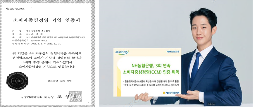 제2020-2019호 소비자중심경영 기업 인증서 기업명:농협은행 주식회사 대표자:손병환 소재지: 서울특별시 중구 통일로 120 (충정로1가, 농협중앙회(신관)) 사업자등록번호: 104-86-39742 인증유효기간: 2021.1.1.~2022.12.31. 위 기업은 소비자중심의 경영체계를 구축하고 운영함으로써 소비자 지향적 경영문화 확산과 소비자 후생 증대에 기여하였기에 소비자중심경영 기업으로 인증합니다. 2020년 12월 9일 공정거래위원회 위원장 조성욱
										NH농협은행, 3회 연속 소비자중심경영(CCM) 인증 획득 -금융취약계층 보호문화 확산을 위해 간행물 제작 등 적극 활동 -매월 '고객불만Zero회의'를 실시해 고객중심 서비스 제공 노력