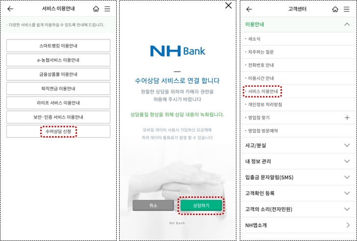 1. 서비스 이용안내 ·다양한 서비스를 쉽게 이용하실 수 있도록 안내해 드립니다. [스마트뱅킹 이용안내], [e-농협서비스 이용안내], [금융상품몰 이용안내], [퇴직연금 이용안내], [라이프 서비스 이용안내], [보안·인증 서비스 이용안내], [수어상담 신청]→터치 혹은 클릭
										2. NHBank - 수어상담 서비스로 연결 합니다. 원할한 상담을 위하여 카메라 권한은 허용해 주시기 바랍니다. 상담품질 향상을 위해 상담 내용이 녹화됩니다. 모바일 데이터 사용시 가입하신 요금제에 따라 데이터 통화료가 발생 할 수 있습니다. [취소] [상담하기]→터치 혹은 클릭
										3. 고객센터 [이용안내]-새소식, 자주하는 질문, 전화번호 안내, 이용시간 안내, 서비스 이용안내→터치 혹은 클릭, 개인정보처리방칩, 영업점 찾기+, 영업점 방문예약 [사고/분실], [내 정보 관리], [입출금 문자알림(SMS)], [고객확인 등록], 고객의 소리(전자민원), [NH앱 소개]