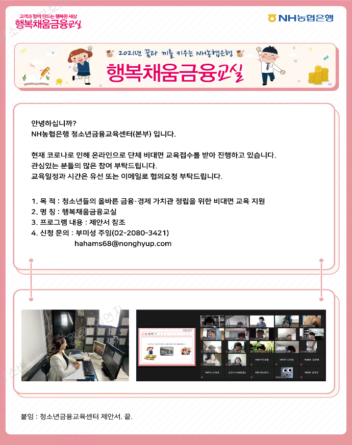 고객과 함께 만드는 행복한 세상 행복채움금융교실 NH농협은행 2021년 꿈과 끼를 키우는 NH농협은행 행복채움금융교실 안녕하십니까? NH농협은행 청소년금융교육센터(본부)입니다. 현재 코로나로 인행 온라인으로 단체 비대면 교육접수를 받아 진행하고 있습니다. 관심있는 분들의 많은 참여 부탁드립니다. 교육일정과 시간은 유선 또는 이메일로 협의요청 부탁드립니다. 1.목적: 청소년들의 올바른 금융·경제 가치관 정립을 위한 비대면 교육 지원 2.명칭: 행복채움금융교실 3.프로그램 내용: 제안서 참조 4.신청 문의: 부미성 주임(02-2080-3421) hahams68@nonghyup.com 붙임: 청소년금융교육센터 제안서. 끝.