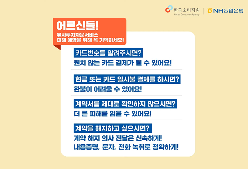 어르신들! 
														유사투자자문서비스 피해 예방을 위해 꼭 기억하세요!
														카드번호를 알려주시면? 원치 않는 카드 결제가 될 수 있어요!
														현금 또는 카드 일시불 결제를 하시면? 환불이 어려울 수 있어요!
														계약서를 제대로 확인하지 않으시면? 더 큰 피해를 입을 수 있어요!
														계약을 해지하고 싶으시면? 계약 해지 의사 전달은 신속하게! 내용증명, 문자, 전화 녹취로 정확하게!