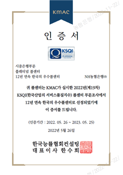 KMAC 인증서 KSQI 시중은행부문, 플래티넘 콜센터, 12년 연속 한국의 우수콜센터 NH농협은행(주) 귀 콜센터는 KMAC가 실시한 2022년(제19차) KSQI(한국산업의 서비스품질지수) 콜센터 부문조사에서 12년 연속 한국의 우수콜센터로 선정되었기에 이 증서를 드립니다. (인증기간: 2022. 05. 26 ~ 2023. 05. 25) 2022년 5월 26일 한국능률협회컨설팅 대표이사 한수희