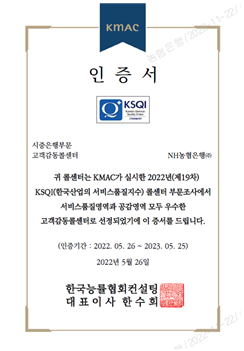 KMAC 인증서 KSQI 시중은행부문, 고객감동콜센터 NH농협은행(주) 귀 콜센터는 KMAC가 실시한 2022년(제19차) KSQI(한국산업의 서비스품질지수) 콜센터 부문조사에서 서비스품질영역과 공감영역 모두 우수한 고객감동콜센터로 선정되었기에 이 증서를 드립니다. (인증기간: 2022. 05. 26 ~ 2023. 05. 25) 2022년 5월 26일 한국능률협회컨설팅 대표이사 한수희