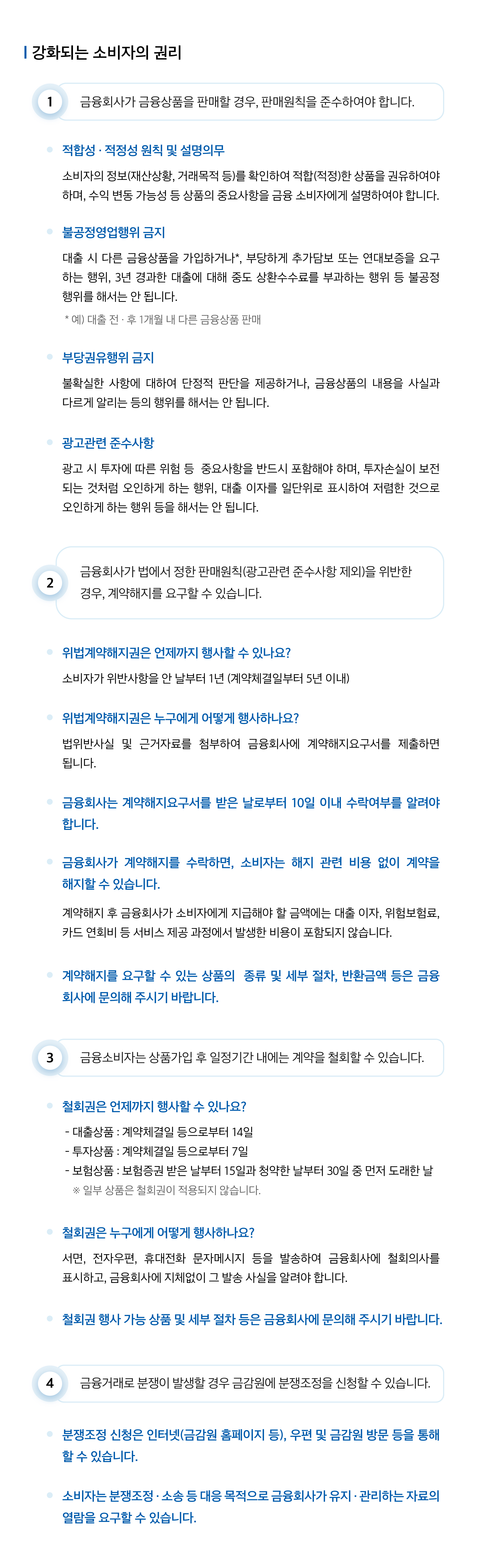 
			강화되는 소비자의 권리 
			1. 금융회사가 금융상품을 판매할 경우, 판매원칙을 준수하여야 합니다. 
			● 적합성·적정성 원칙 및 설명의무 : 소비자의 정보(재산상황, 거래목적 등)를 확인하여 적합(적정)한 상품을 권유하여야 하며, 수익 변동 가능성 등 상품의 중요사항을 금융 소비자에게 설명하여야 합니다. 
			● 불공정영업행위 금지 : 대출 시 다른 금융상품을 가입하거나*, 부당하게 추가담보 또는 연대보증을 요구하는 행위, 3년 경과한 대출에 대해 중도 상환수수료를 부과하는 행위 등 불공정 행위를 해서는 안 됩니다. *예)대출 전 · 후 1개월 내 다른 금융상품 판매 
			● 부당권유행위 금지 : 불확실한 사항에 대하여 단정적 판단을 제공하거나, 금융상품의 내용을 사실과 다르게 알리는 등의 행위를 해서는 안됩니다. 
			● 광고관련 준수사항 : 광고 시 투자에 따른 위험 등 중요사항을 반드시 포함해야 하며, 투자손실이 보전되는 것처럼 오인하게 하는 행위, 대출이자를 일단위로 표시하여 저렴한 것으로 오인하게 하는 행위 등을 해서는 안 됩니다. 2. 금융회사가 법에서 정한 판매원칙(광고관련 준수사항 제외)을 위반한 경우, 계약해지를 요구할 수 있습니다. 
			● 위법계약해지권은 언제까지 행사할 수 있나요? : 소비자가 위반사항을 안 날부터 1년(계약체결일부터 5년 이내) 
			● 위법계약해지권은 누구에게 어떻게 행사하나요? : 법위반사실 및 근거자료를 첨부하여 금융회사에 계약해지요구서를 제출하면 됩니다. 
			● 금융회사는 계약해지요구서를 받은 날로부터 10일 이내 수락여부를 알려야 합니다. 
			● 금융회사가 계약해지를 수락하면, 소비자는 해지 관련 비용 없이 계약을 해지할 수 있습니다. : 계약해지 후 금융회사가 소비자에게 지급해야 할 금액에는 대출 이자, 위험보험료, 카드 연회비 등 서비스 제공 과정에서 발생한 비용이 포함되지 않습니다. 
			● 계약 해지를 요구할 수 있는 상품의 종류 및 세부 절차, 반환금액 등은 금융회사에 문의해 주시기 바랍니다. 3. 금융소비자는 상품가입 후 일정기간 내에는 계약을 철회할 수 있습니다. 
			● 철회권은 언제까지 행사할 수 있나요? - 대출상품 : 계약체결일 등으로부터 14일 - 투자상품 : 계약체결일 등으로부터 7일 - 보험상품 : 보험증권 받은 날부터 15일과 청약한 날부터 30일 중 먼저 도래한 날 * 일부 상품은 철회권이 적용되지 않습니다. 
			● 철회권은 누구에게 어떻게 행사하나요? : 서면, 전자우편, 휴대전화 문자메시지 등을 발송하여 금융회사에 철회의사를 표시하고, 금융회사에 지체없이 그 발송 사실을 알려야 합니다. 
			● 철회권 행사 가능 상품 및 세부 절차 등은 금융회사에 문의해 주시기 바랍니다. 4. 금융거래로 분쟁이 발생할 경우, 금감원에 분쟁조정을 신청할 수 있습니다. 
			● 분쟁조정 신청은 인터넷(금감원 홈페이지 등), 우편 및 금감원 방문 등을 통해 할 수 있습니다. 
			● 소비자는 분쟁조정 · 소송 등 대응 목적으로 금융회사가 유지 · 관리하는 자료의 열람을 요구할 수 있습니다.