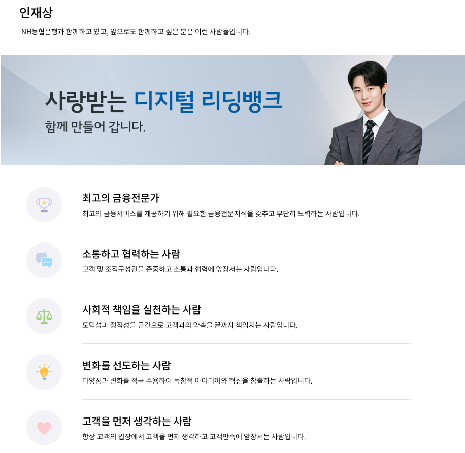 
				[인재상] NH농협은행과 함께하고 있고, 앞으로도 함께하고 싶은 분은 이런 사람들입니다.
				사랑받는 디지털 리딩뱅크 함께 만들어 갑니다.
				- 최고의 금융전문가 : 최고의 금융서비스를 제공하기 위해 필요한 금융전문지식을 갖추고 부단히 노력하는 사람입니다.
				- 소통하고 협력하는 사람 : 고객 및 조직구성원을 존중하고 소통과 협력에 앞장서는 사람입니다.
				- 사회적 책임을 실천하는 사람 : 도덕성과 정직성을 근간으로 고객과의 약속을 끝까지 책임지는 사람입니다.
				- 변화를 선도하는 사람 : 다양성과 변화를 적극 수용하여 독창적 아이디어와 혁신을 창출하는 사람입니다.
				- 고객을 먼저 생각하는 사람 : 항상 고객의 입장에서 고객을 먼저 생각하고 고객만족에 앞장서는 사람입니다.