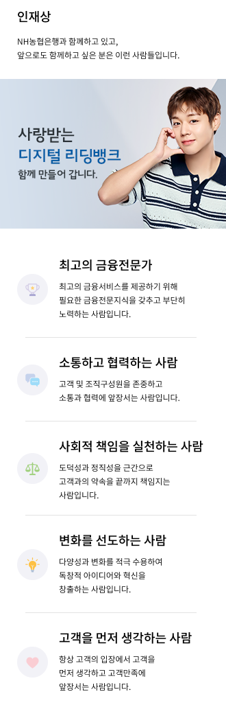 
				[인재상] NH농협은행과 함께하고 있고, 앞으로도 함께하고 싶은 분은 이런 사람들입니다.
				사랑받는 디지털 리딩뱅크 함께 만들어 갑니다.
				- 최고의 금융전문가 : 최고의 금융서비스를 제공하기 위해 필요한 금융전문지식을 갖추고 부단히 노력하는 사람입니다.
				- 소통하고 협력하는 사람 : 고객 및 조직구성원을 존중하고 소통과 협력에 앞장서는 사람입니다.
				- 사회적 책임을 실천하는 사람 : 도덕성과 정직성을 근간으로 고객과의 약속을 끝까지 책임지는 사람입니다.
				- 변화를 선도하는 사람 : 다양성과 변화를 적극 수용하여 독창적 아이디어와 혁신을 창출하는 사람입니다.
				- 고객을 먼저 생각하는 사람 : 항상 고객의 입장에서 고객을 먼저 생각하고 고객만족에 앞장서는 사람입니다.