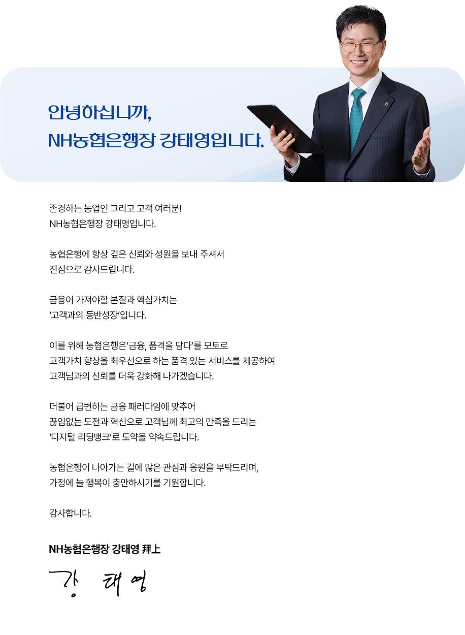 
				안녕하십니까, NH농협은행장 강태영입니다.
				존경하는 농업인 그리고 고객 여러분! NH농협은행장 강태영입니다.
				농협은행에 항상 깊은 신뢰와 성원을 보내 주셔서 진심으로 감사드립니다.
				금융이 가져야할 본질과 핵심가치는 '고객과의 동반성장'입니다.
				이를 위해 농협은행은 '금융,품격을 감다'를 모토로 고객가치 향상을 최우선으로 하는 품격 있는 서비스를 제공하여 고객님과의 신뢰를 더욱 강화해 나가겠습니다.
				더불어 급변하는 금융 패러다임에 맞추어 끊임없는 도전과 혁신으로 고객님께 최고의 만족을 드리는 '디지털 리딩뱅크'로 도약을 약속드립니다.
				농협은행이 나아가는 길에 많은 관심과 응원을 부탁드리며, 가정에 늘 행복이 충만하시기를 기원합니다.
				감사합니다.
				NH농협은행장 강태영 拜上
				