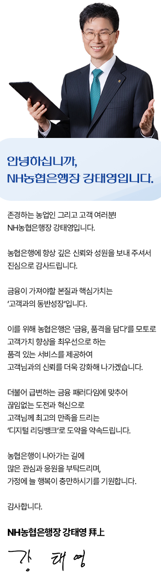 
				안녕하십니까, NH농협은행장 강태영입니다.
				존경하는 농업인 그리고 고객 여러분! NH농협은행장 강태영입니다.
				농협은행에 항상 깊은 신뢰와 성원을 보내 주셔서 진심으로 감사드립니다.
				금융이 가져야할 본질과 핵심가치는 '고객과의 동반성장'입니다.
				이를 위해 농협은행은 '금융,품격을 감다'를 모토로 고객가치 향상을 최우선으로 하는 품격 있는 서비스를 제공하여 고객님과의 신뢰를 더욱 강화해 나가겠습니다.
				더불어 급변하는 금융 패러다임에 맞추어 끊임없는 도전과 혁신으로 고객님께 최고의 만족을 드리는 '디지털 리딩뱅크'로 도약을 약속드립니다.
				농협은행이 나아가는 길에 많은 관심과 응원을 부탁드리며, 가정에 늘 행복이 충만하시기를 기원합니다.
				감사합니다.
				NH농협은행장 강태영 拜上
				
				
				