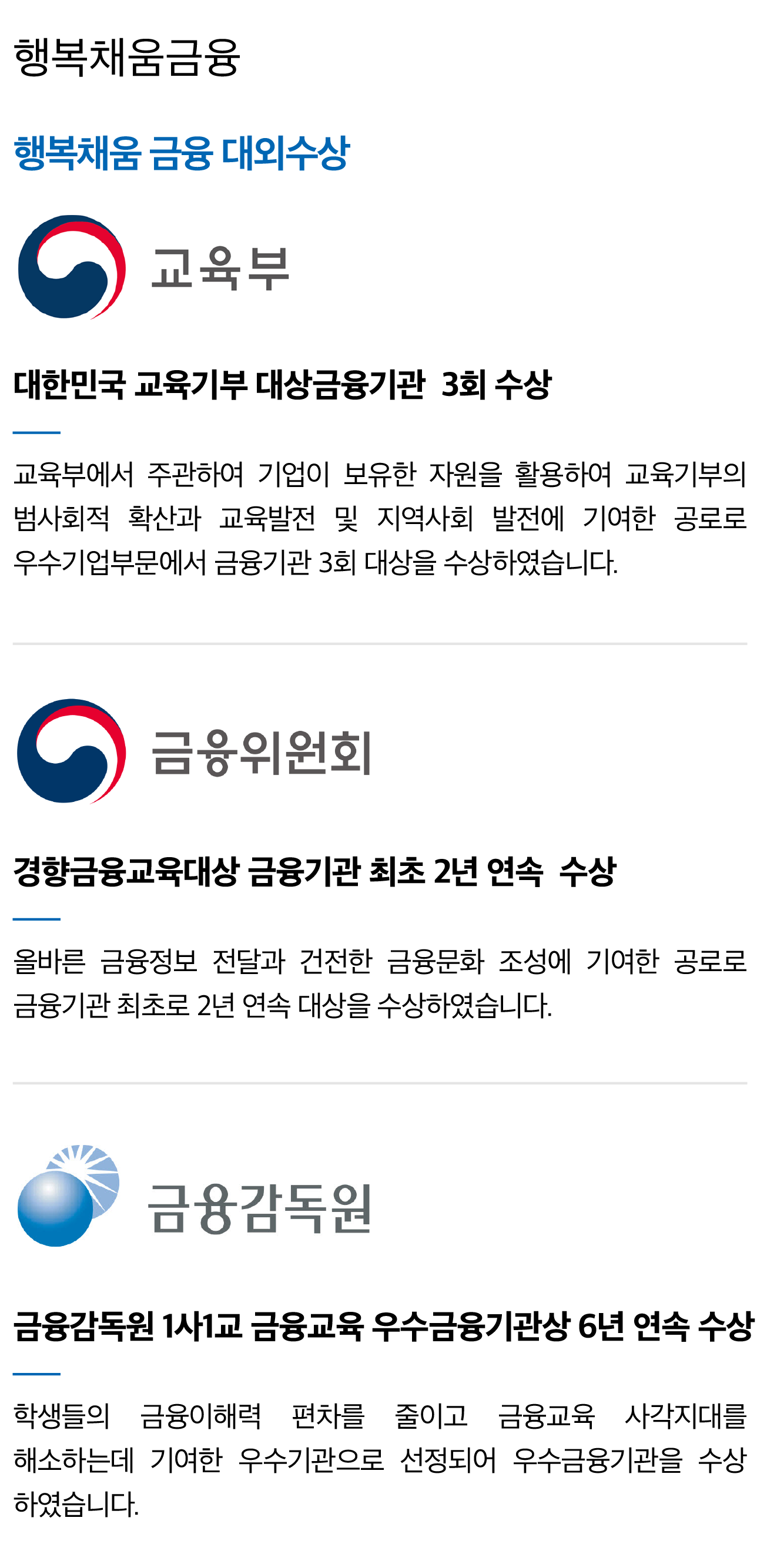 
						[행복채움금융]
						행복채움금융대외수상
						교육부 대한민국 교육기부 대상금융기관 3회 수상
                        - 교육부에서 주관하여 기업이 보유한 자원을 활용하여 교육기부의 범사회적 확산과 교육발전 및 지역사회 발전에 기여한 공로로 우수기업부문에서 금융기관 3회 대상을 수상하였습니다.
                        금융위원회 경향금융교육대상 금융기관 최초 2년 연속 수상
                        - 올바른 금융정보 전달과 건전한 금융문화 조성에 기여한 공로로 금융기관 최초로 2년 연속 대상을 수상하였습니다.
                        금융감독원 금융감독원 1사1교 금융교육 우수금융기관상 6년 연속 수상
                        - 학생들의 금융이해력 편차를 줄이고 금융교육 사각지대를 해소하는데 기여한 우수기관으로 선정되어 우수금융기관을 수상 하였습니다.
