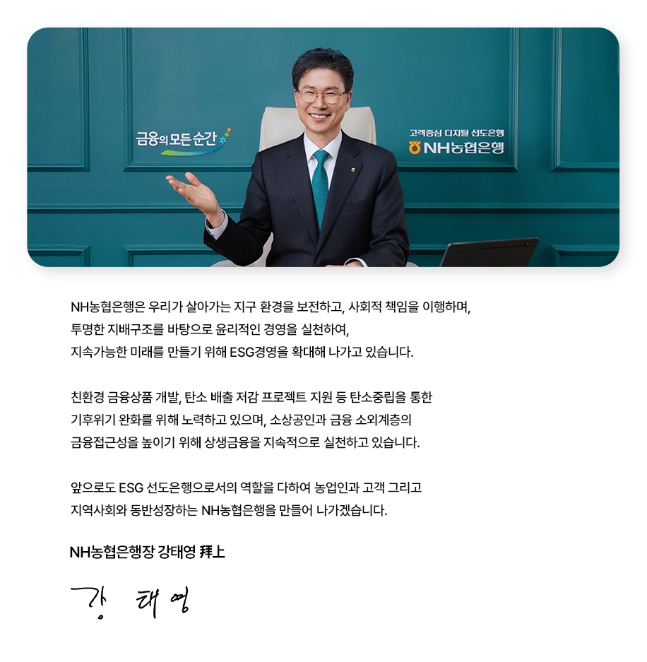 
			[CEO 메시지]
			NH농협은행은 우리가 살아가는 지구 환경을 보전하고, 사회적 책임을 이행하여,
			투명한 지배구조를 바탕으로 윤리적인 경영을 실천하여,
			지속가능한 미래를 만들기 위해 ESG경영을 확대해 나가고 있습니다.
			
			친환경 금융상품 개발, 탄소 배출 저감 프로젝트 지원 등 탄소중립을 통한
			기후위기 완화를 위해 노력하고 있으며, 소상공인과 금융 소외계층의
			금융접근성을 높이기 위해 상생금융을 지속적으로 실천하고 있습니다.
			
			앞으로도 ESG 선도은행으로서의 역할을 다하여 농업인과 고객 그리고
			지역사회와 동반성장하는 NH농협은행을 만들어 나가겠습니다. 
			
			NH농협은행장 강태영
			