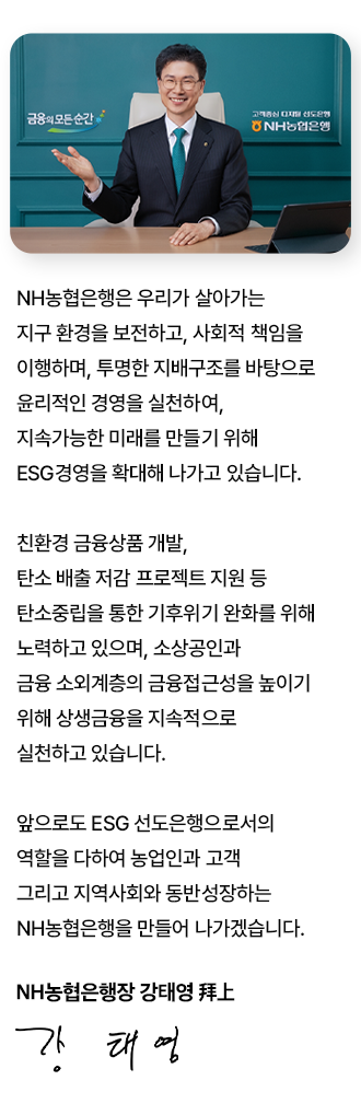 
			[CEO 메시지]
			NH농협은행은 우리가 살아가는 지구 환경을 보전하고, 사회적 책임을 이행하여,
			투명한 지배구조를 바탕으로 윤리적인 경영을 실천하여,
			지속가능한 미래를 만들기 위해 ESG경영을 확대해 나가고 있습니다.
			
			친환경 금융상품 개발, 탄소 배출 저감 프로젝트 지원 등 탄소중립을 통한
			기후위기 완화를 위해 노력하고 있으며, 소상공인과 금융 소외계층의
			금융접근성을 높이기 위해 상생금융을 지속적으로 실천하고 있습니다.
			
			앞으로도 ESG 선도은행으로서의 역할을 다하여 농업인과 고객 그리고
			지역사회와 동반성장하는 NH농협은행을 만들어 나가겠습니다. 
			
			NH농협은행장 강태영
			